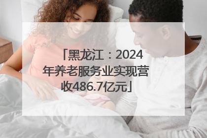 黑龙江：2024年养老服务业实现营收486.7亿元