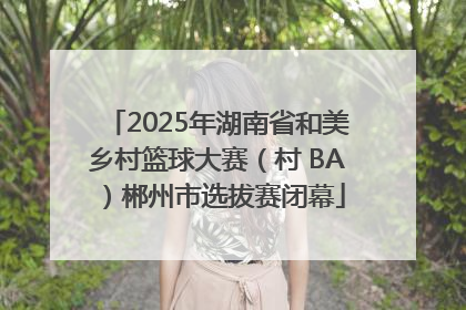 2025年湖南省和美乡村篮球大赛（村 BA）郴州市选拔赛闭幕