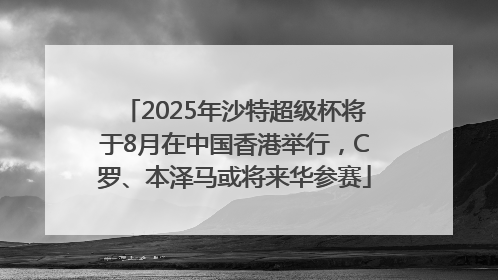 2025年沙特超级杯将于8月在中国香港举行，C罗、本泽马或将来华参赛