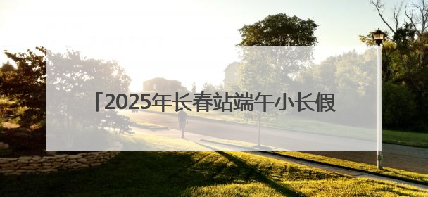 2025年长春站端午小长假预计发送旅客57.5万人次
