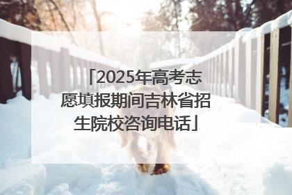 2025年高考志愿填报期间吉林省招生院校咨询电话