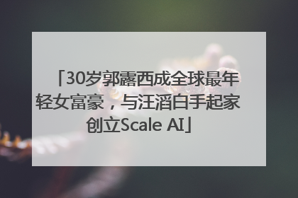 30岁郭露西成全球最年轻女富豪，与汪滔白手起家创立Scale AI