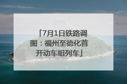 7月1日铁路调图：福州至德化首开动车组列车