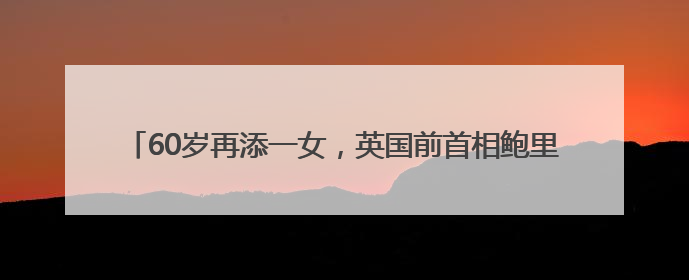 60岁再添一女，英国前首相鲍里斯·约翰逊已是九个孩子的父亲