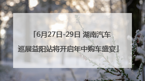 6月27日-29日 湖南汽车巡展益阳站将开启年中购车盛宴