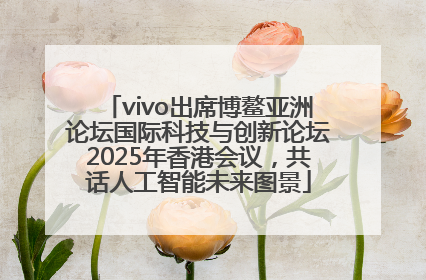 vivo出席博鳌亚洲论坛国际科技与创新论坛2025年香港会议，共话人工智能未来图景